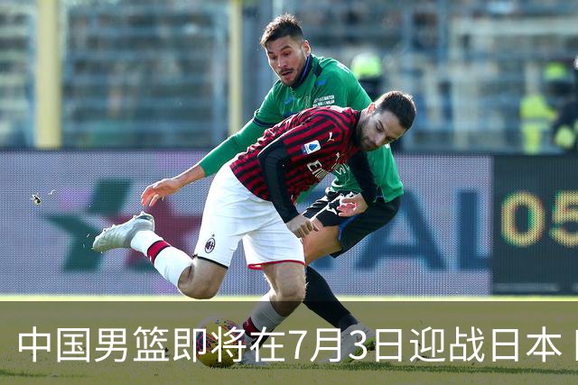 中国男篮即将在7月3日迎战日本 四场热身赛以提升实力