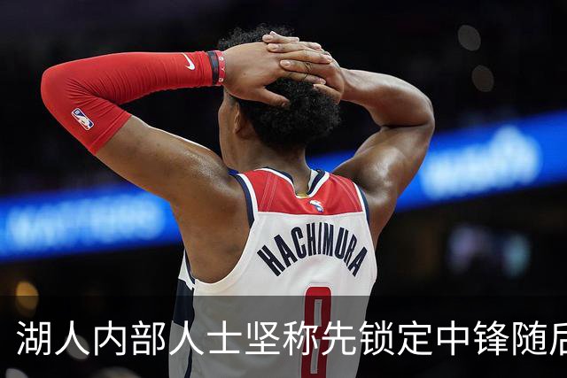 湖人内部人士坚称先锁定中锋随后报价詹姆斯的方案本是他们的首选