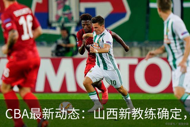 CBA最新动态：山西新教练确定，胡明轩膝伤未愈，刘晓宇重返北控担任助教