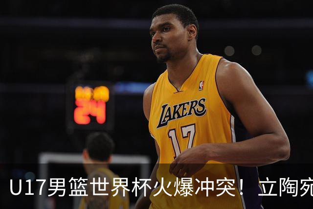 U17男篮世界杯火爆冲突！立陶宛小将怒推张淳智引4人被驱离场